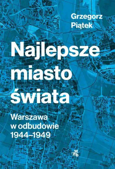 Najlepsze miasto świata. Warszawa w odbudowie 1944-1949 - Grzegorz Piątek